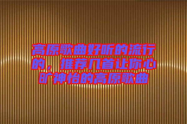 高原歌曲好聽的流行的，推薦幾首讓你心曠神怡的高原歌曲