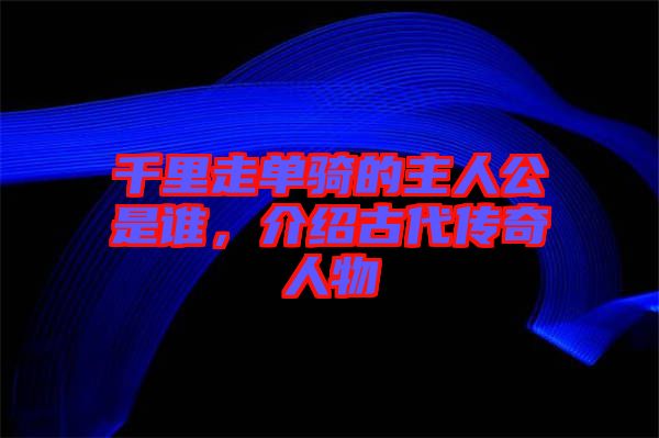 千里走單騎的主人公是誰，介紹古代傳奇人物