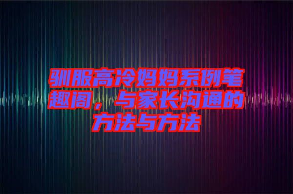 馴服高冷媽媽系例筆趣閣，與家長溝通的方法與方法