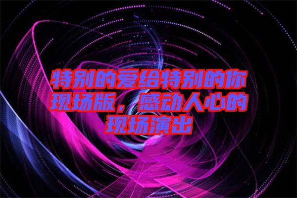 特別的愛(ài)給特別的你現(xiàn)場(chǎng)版，感動(dòng)人心的現(xiàn)場(chǎng)演出
