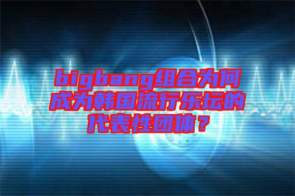 bigbang組合為何成為韓國流行樂壇的代表性團體？