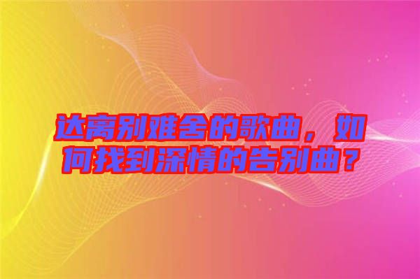 達(dá)離別難舍的歌曲，如何找到深情的告別曲？