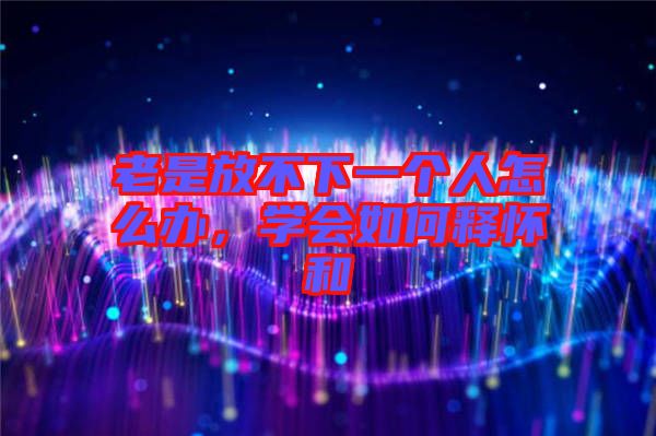 老是放不下一個人怎么辦，學(xué)會如何釋懷和