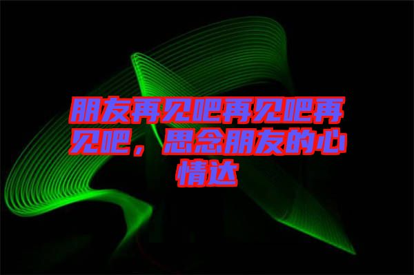 朋友再見吧再見吧再見吧，思念朋友的心情達(dá)