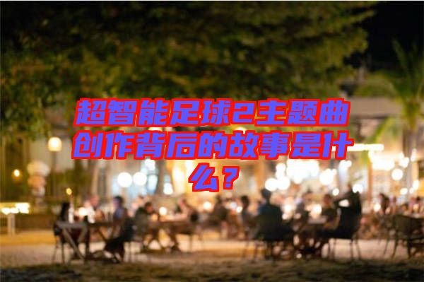超智能足球2主題曲創(chuàng)作背后的故事是什么？
