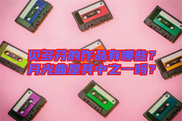 貝多芬的作品有哪些？月光曲是其中之一嗎？