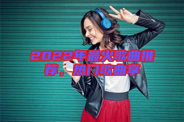 2022年最火歌曲推薦，熱門歌曲享