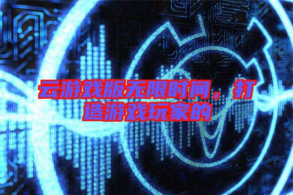 云游戲版無限時間，打造游戲玩家的