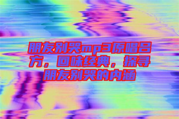 朋友別哭mp3原唱呂方，回味經(jīng)典，探尋朋友別哭的內(nèi)涵