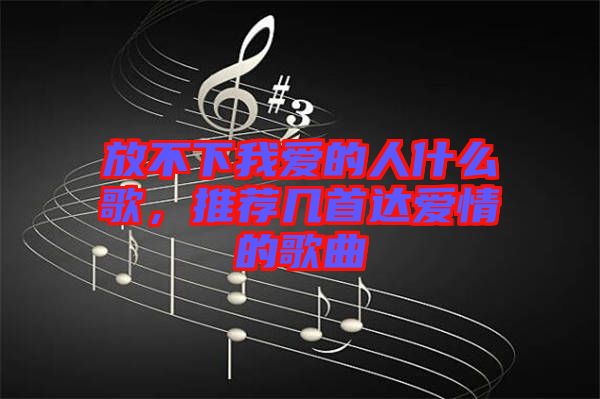 放不下我愛的人什么歌，推薦幾首達(dá)愛情的歌曲