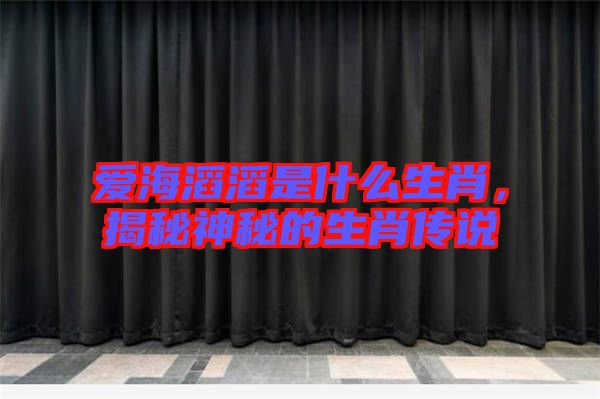 愛(ài)海滔滔是什么生肖，揭秘神秘的生肖傳說(shuō)