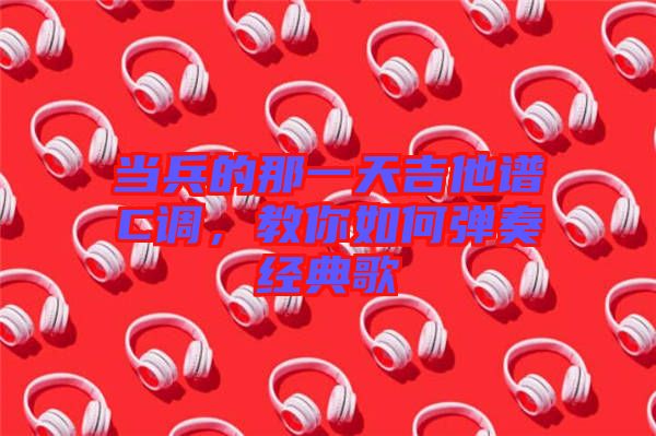 當(dāng)兵的那一天吉他譜C調(diào)，教你如何彈奏經(jīng)典歌