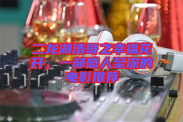 二龍湖浩哥之幸福花開，一部感人至深的電影推薦