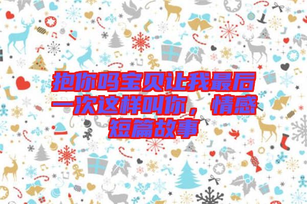 抱你嗎寶貝讓我最后一次這樣叫你，情感短篇故事