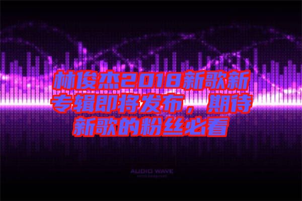 林俊杰2018新歌新專輯即將發(fā)布，期待新歌的粉絲必看