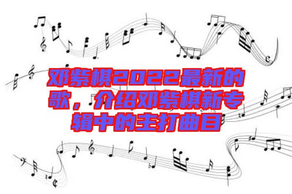 鄧紫棋2022最新的歌，介紹鄧紫棋新專輯中的主打曲目