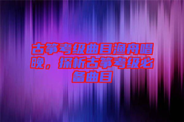 古箏考級曲目漁舟唱晚，探析古箏考級必備曲目