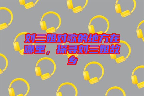 劉三姐對(duì)歌的地方在哪里，探尋劉三姐故鄉(xiāng)