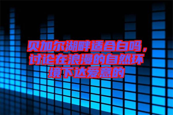 貝加爾湖畔適合白嗎，討論在浪漫的自然環(huán)境下達(dá)愛(ài)意的