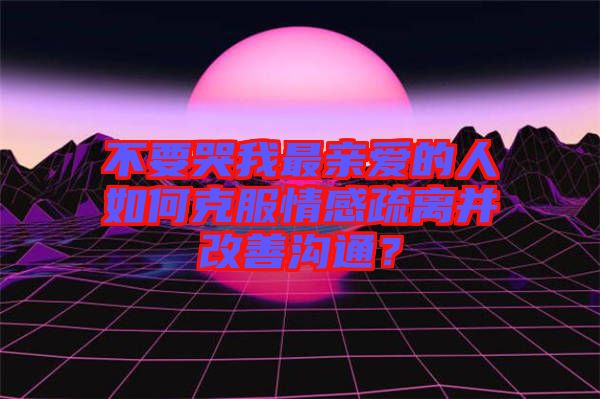 不要哭我最親愛的人如何克服情感疏離并改善溝通？