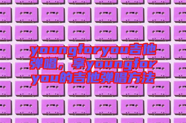 youngforyou吉他彈唱，享youngforyou的吉他彈唱方法