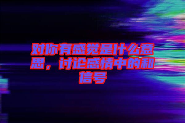 對(duì)你有感覺是什么意思，討論感情中的和信號(hào)