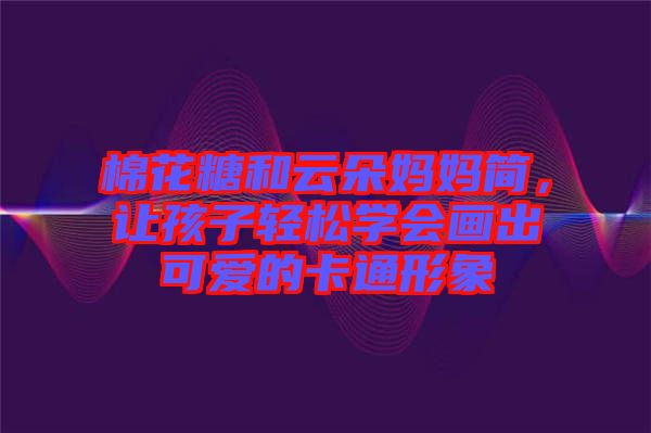 棉花糖和云朵媽媽簡，讓孩子輕松學(xué)會畫出可愛的卡通形象