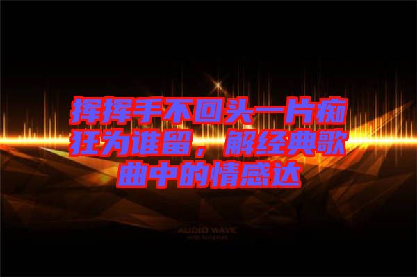 揮揮手不回頭一片癡狂為誰留，解經(jīng)典歌曲中的情感達
