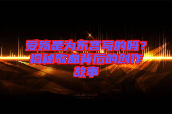 愛殤是為東宮寫的嗎？揭秘歌曲背后的創(chuàng)作故事