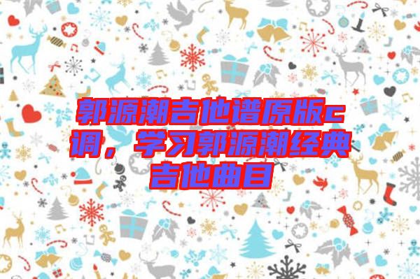 郭源潮吉他譜原版c調(diào)，學(xué)習(xí)郭源潮經(jīng)典吉他曲目