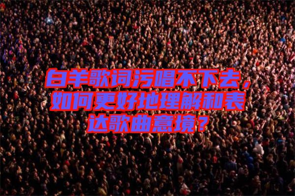 白羊歌詞污唱不下去，如何更好地理解和表達(dá)歌曲意境？