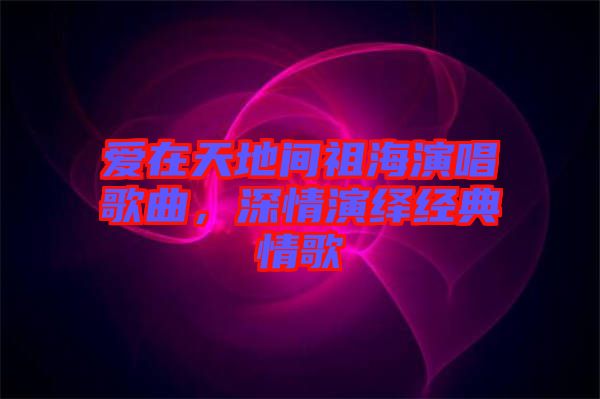愛(ài)在天地間祖海演唱歌曲，深情演繹經(jīng)典情歌