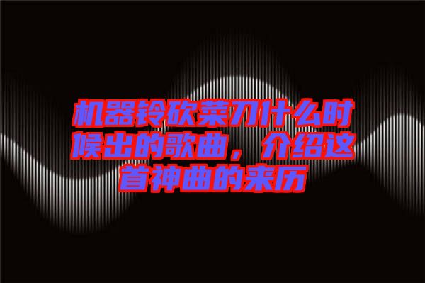 機(jī)器鈴砍菜刀什么時(shí)候出的歌曲，介紹這首神曲的來(lái)歷