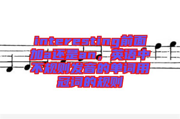interesting前面加a還是an，英語中不規(guī)則發(fā)音的單詞用冠詞的規(guī)則
