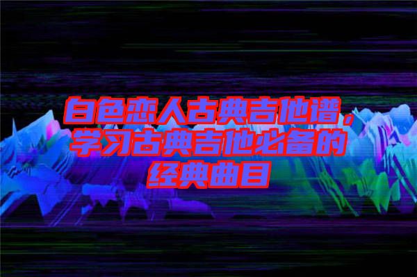 白色戀人古典吉他譜，學(xué)習(xí)古典吉他必備的經(jīng)典曲目