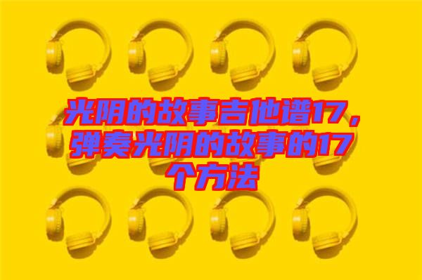 光陰的故事吉他譜17，彈奏光陰的故事的17個(gè)方法