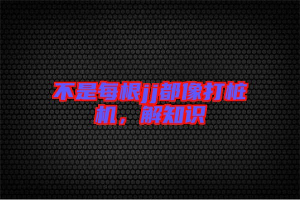 不是每根jj都像打樁機(jī)，解知識