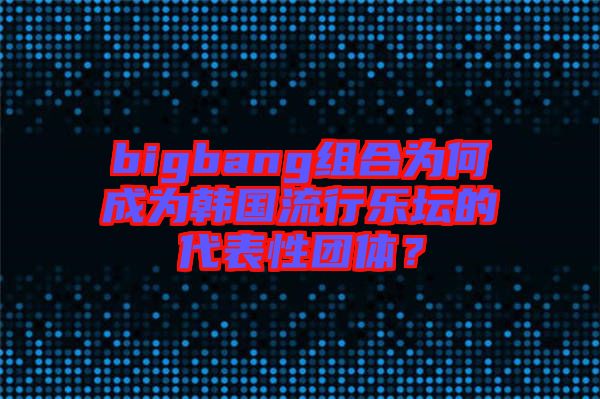 bigbang組合為何成為韓國流行樂壇的代表性團(tuán)體？