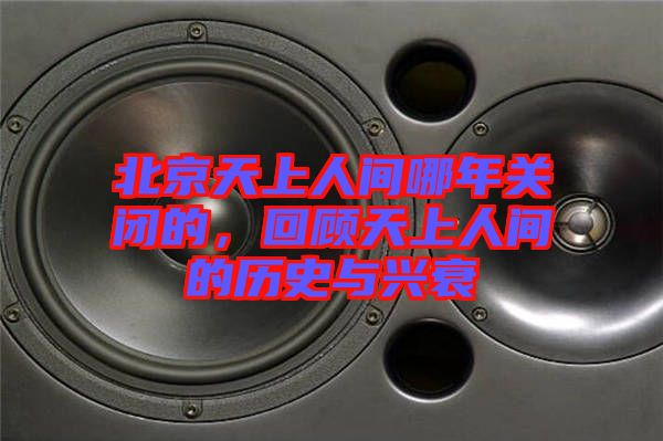 北京天上人間哪年關(guān)閉的，回顧天上人間的歷史與興衰