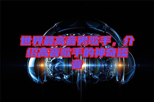 世界最高音男歌手，介紹高音歌手的神奇嗓音