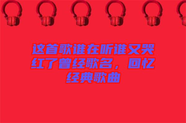 這首歌誰在聽誰又哭紅了曾經(jīng)歌名，回憶經(jīng)典歌曲