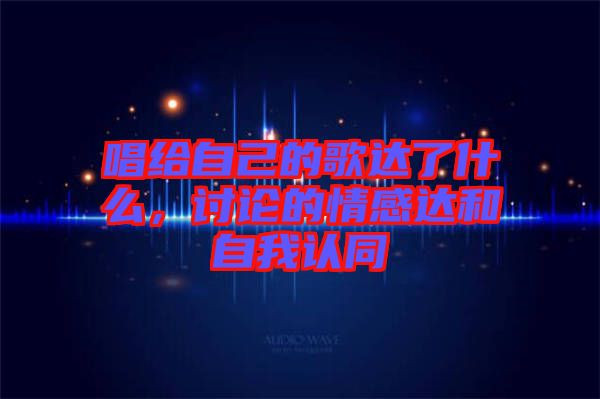 唱給自己的歌達了什么，討論的情感達和自我認(rèn)同