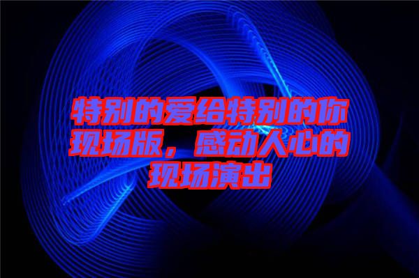 特別的愛(ài)給特別的你現(xiàn)場(chǎng)版，感動(dòng)人心的現(xiàn)場(chǎng)演出