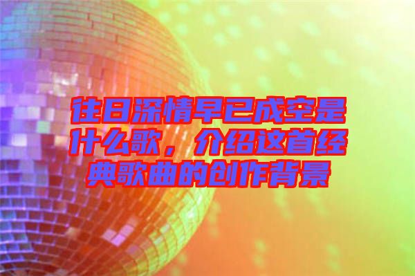 往日深情早已成空是什么歌，介紹這首經(jīng)典歌曲的創(chuàng)作背景