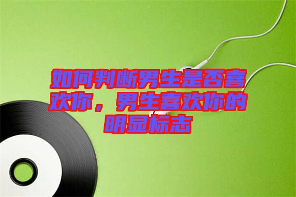 如何判斷男生是否喜歡你，男生喜歡你的明顯標志