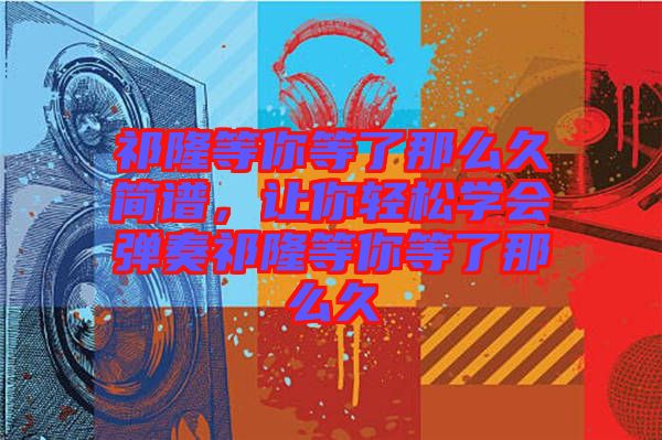 祁隆等你等了那么久簡(jiǎn)譜，讓你輕松學(xué)會(huì)彈奏祁隆等你等了那么久