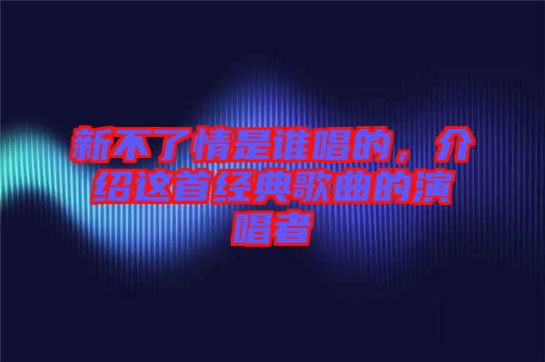 新不了情是誰(shuí)唱的，介紹這首經(jīng)典歌曲的演唱者