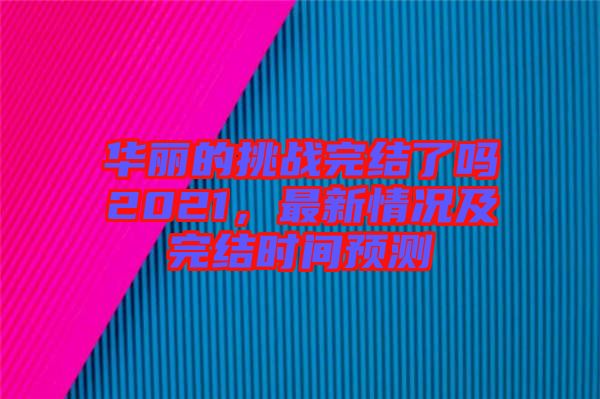 華麗的挑戰(zhàn)完結(jié)了嗎2021，最新情況及完結(jié)時(shí)間預(yù)測(cè)
