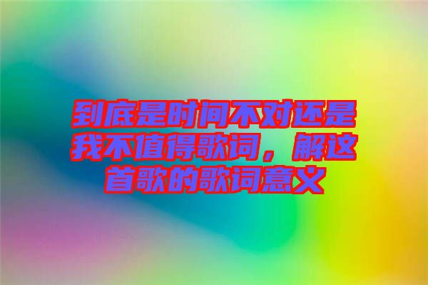 到底是時(shí)間不對還是我不值得歌詞，解這首歌的歌詞意義