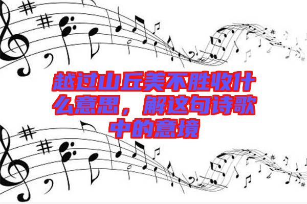 越過山丘美不勝收什么意思，解這句詩歌中的意境